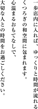 一歩店内に入れば、ゆっくりと時間が流れるくつろぎの和空間に包まれます。心温まるおもてなしで、大切な人との時間をお過ごしください。